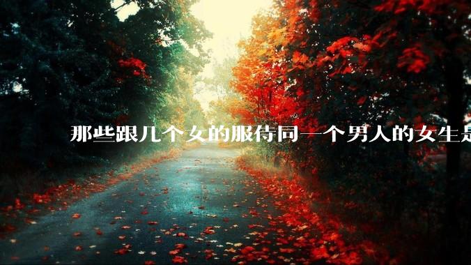 那些跟几个女的服侍同一个男人的女生是怎么想的？